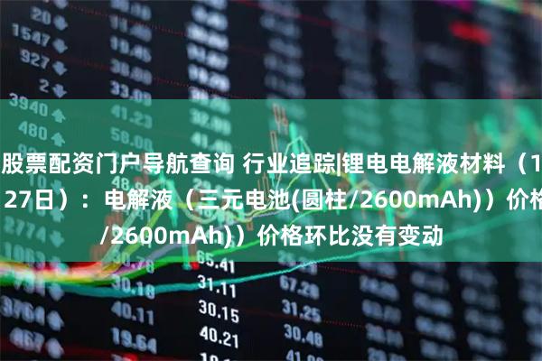 股票配资门户导航查询 行业追踪|锂电电解液材料（12月21日-12月27日）：电解液（三元电池(圆柱/2600mAh)）价格环比没有变动
