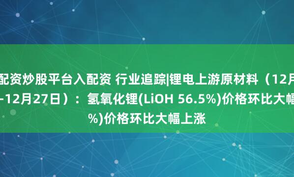 配资炒股平台入配资 行业追踪|锂电上游原材料（12月21日-12月27日）：氢氧化锂(LiOH 56.5%)价格环比大幅上涨