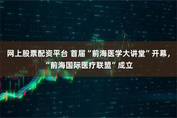 网上股票配资平台 首届“前海医学大讲堂”开幕，“前海国际医疗联盟”成立
