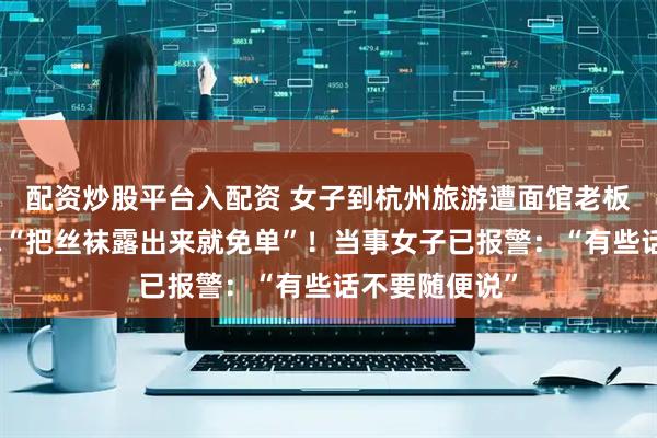 配资炒股平台入配资 女子到杭州旅游遭面馆老板骚扰，对方称“把丝袜露出来就免单”！当事女子已报警：“有些话不要随便说”
