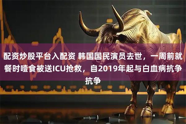 配资炒股平台入配资 韩国国民演员去世,一周前就餐时噎食被送ICU抢救,自2019年起与白血病抗争