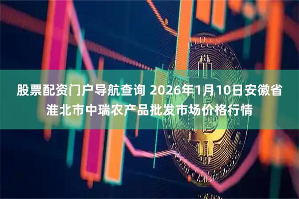 股票配资门户导航查询 2026年1月10日安徽省淮北市中瑞农产品批发市场价格行情
