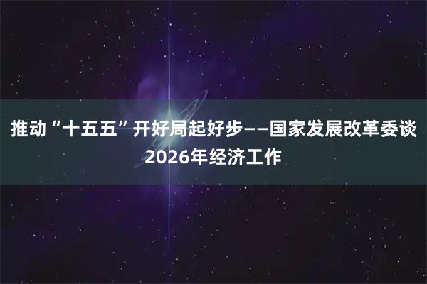 推动“十五五”开好局起好步——国家发展改革委谈2026年经济工作