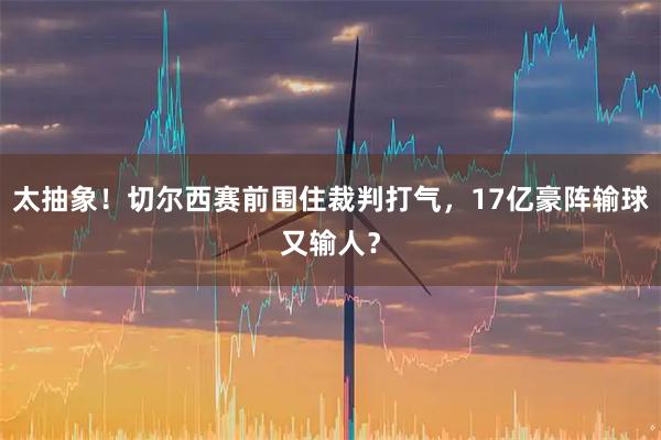 太抽象！切尔西赛前围住裁判打气，17亿豪阵输球又输人？