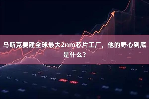 马斯克要建全球最大2nm芯片工厂,他的野心到底是什么?