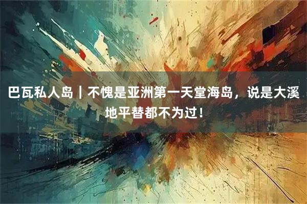 巴瓦私人岛｜不愧是亚洲第一天堂海岛，说是大溪地平替都不为过！