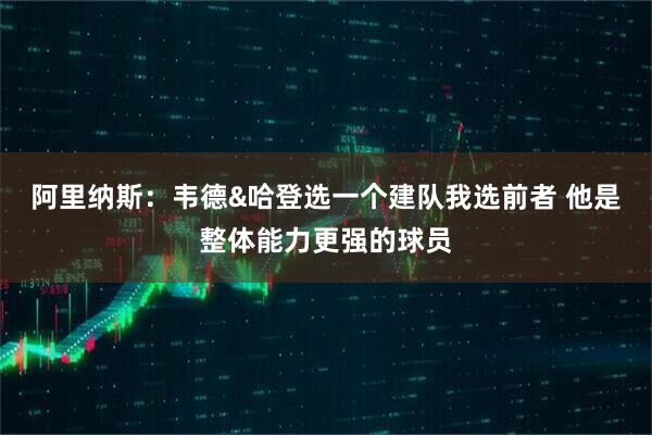 阿里纳斯:韦德&哈登选一个建队我选前者 他是整体能力更强的球员