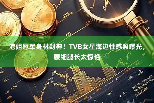 港姐冠军身材封神！TVB女星海边性感照曝光，腰细腿长太惊艳