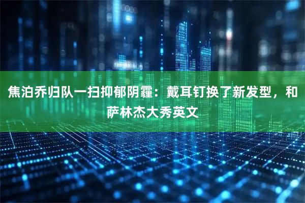 焦泊乔归队一扫抑郁阴霾：戴耳钉换了新发型，和萨林杰大秀英文