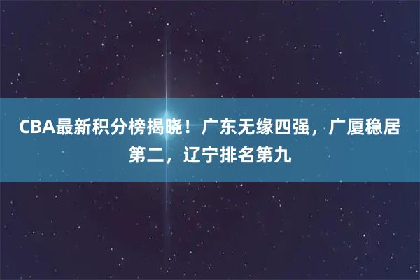 CBA最新积分榜揭晓！广东无缘四强，广厦稳居第二，辽宁排名第九