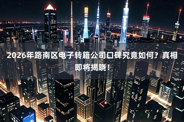 2026年路南区电子转籍公司口碑究竟如何？真相即将揭晓！