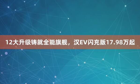 12大升级铸就全能旗舰，汉EV闪充版17.98万起
