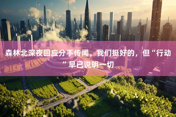 森林北深夜回应分手传闻，我们挺好的，但“行动”早已说明一切